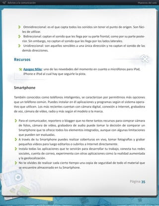 Adictos a la comunicación                                                                           Maestros del web




                                                                                                         -­‐


                                                                                                         -­‐


               
              demás  direcciones.

     Recursos

                 Apogee  Mike
                  iPhone  e  iPod  al  cual  hay  que  seguirle  la  pista.



     Smartphone


                                                                                                         -­‐




          

         que  pueden  ser  evaluadas.
          
          pequeños  vídeos  para  luego  editarlos  o  subirlos  a  Internet  directamente.  
          
         y  la  geolocalización.
          
         se  encuentre  almacenado  en  tu  Smartphone.  



                                                                                                Página 35
 