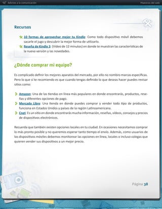 Adictos a la comunicación                                                 Maestros del web




     Recursos

                10   formas   de   aprovechar   mejor   tu   Kindle

                Reseña  de  Kindle  3
              la  nueva  versión  y  las  novedades.



     ¿Dónde comprar mi equipo?




          Amazon                                                               -­‐


          Mercado   Libre
          Cnet




                                                                      Página 38
 