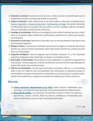 Adictos a la comunicación                                                                                      Maestros del web




          Conexión  y  servicios
          Graba  la  entrevista
         Pamela                      y  Skype  Call  Recorder  y  

         toma  y  brinda  todas  las  instrucciones  necesarias.
                                                                                                                     -­‐
                                                                                                                     -­‐
         res  importante.
          
         Estructura  tu  entrevista:  Desarrolla  un  borrador  con  una  serie  de  preguntas  que  deseas  que  
         el  entrevistado  responda.
          
         Romper  el  hielo

         inicio  a  la  conversación.
          
         Preguntas   inteligente


          Deja  hablar  al  entrevistado:  Recuerda  que  lo  más  importante  es  la  opinión  y  respuestas  del  

          Informa  al  entrevistado
                                                                                                                     -­‐



     Recursos

                                                                         Existen   diversas   modalidades   para  

               

                  hemos  realizado  para  conocer  mejor  a  personajes  destacados.  



                                                                                                        Página 42
 