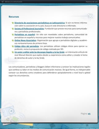 Adictos a la comunicación                                                                                   Maestros del web




     Recursos

                                                                                                             -­‐

                Society  of  Professional  Journalists:  Fundación  que  provee  recursos  para  comunicado-­‐

                Periodistas   en   español

                                                                                                             -­‐
                  cos  norteamericanos  de  primera  línea.
               

                Un  autor  y  editor  ante  las  descargas  ilegales  y  la  ley  Sinde

                  de  derechos  de  autor  y  la  ley  Sinde.




                                                                                                     Página 45
 