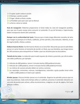 Adictos a la comunicación                               Maestros del web




          
          
          El  lugar:  dónde  se  llevó  a  acabo
          
          
     Ruta   de   navegación

     deben  incorporarse  dentro  del  contenido.

     Romper  con  la  uniformidad  del  texto




     Tamaño  de  las  notas                                  -­‐



          
          
          
          

     Brindar  pausas



     galerías  o  vídeos.



                                                    Página 48
 