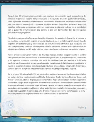 Adictos a la comunicación                                                                                 Maestros del web




     con  la  que  podía  comunicarse  con  otra  persona  al  otro  lado  del  mundo  y  dejó  de  preocuparse  




     una  computadora  y  conexión  a  la  red  podía  llamarse  periodista.  Cuando  a  una  persona  con  un  




                                                                                                               -­‐
                                                                                                               -­‐




                                                                                                     Página 5
 