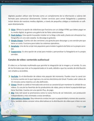 Adictos a la comunicación                                                                                        Maestros del web




                                                                                                                      -­‐
     ware  directamente.


          Flickr
          Flash  Gallery
          Simple  Viewer:  Cuenta  con  dos  versiones  una  gratuita  para  descargar  y  una  versión  pro  que  
          Zenphoto                                                                                              -­‐
          dor.
          Coppermine
         servidor.  

     Canales  de  vídeo:  contenido  audiovisual



     son  simples  y  accesibles.  


          YouTube:  Es  el  distribuidor  de  vídeos  más  popular  del  momento.  Puedes  crear  tu  canal  con  

          Vimeo:  Desde  su  salida  al  mercado  este  servicio  se  caracterizó  por  mantener  la  calidad  de  sus  

          Blip
          

                                                                                                         Página 50
 
