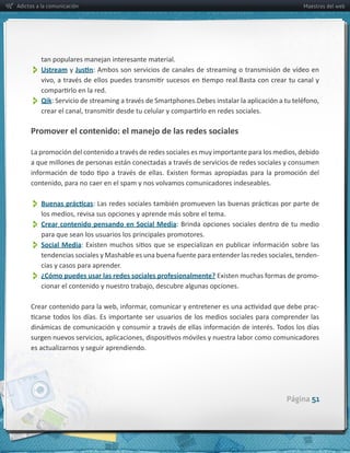 Adictos a la comunicación                                                                                Maestros del web




         tan  populares  manejan  interesante  material.
          
         Ustream  y        :  Ambos  son  servicios  de  canales  de  streaming  o  transmisión  de  vídeo  en  



          Qik

     Promover  el  contenido:  el  manejo  de  las  redes  sociales




          
          Crear  contenido  pensando  en  Social  Media
          para  que  sean  los  usuarios  los  principales  promotores.
          Social   Media
                                                                                                              -­‐
         cias  y  casos  para  aprender.
          
         ¿Cómo  puedes  usar  las  redes  sociales  profesionalmente?                                         -­‐



                                                                                                              -­‐




     es  actualizarnos  y  seguir  aprendiendo.




                                                                                                   Página 51
 