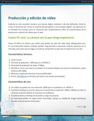 Adictos a la comunicación                                                   Maestros del web




     Producción y edición de vídeo


     producción  y  edición  de  vídeos  para  la  web.

     Canon FS-100: La cámara con la que tengo experiencia




          
          
          
          
          
          Precio:  


          
          
          conectar  la  cámara  iMovie  lo  reconoce  sin  problemas.
          
          

                                                                        Página 53
 