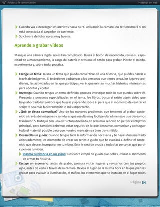 Adictos a la comunicación                                                                             Maestros del web




           
           está  conectada  al  cargador  de  corriente.
           
      Aprende a grabar vídeos

                                                                                                           -­‐




           Escoge  un  tema
                                                                                                           -­‐

          para  abordar  y  contar.
           


           ¿Qué  se  desea  comunicar?  Uno  de  los  mayores  problemas  que  tenemos  al  grabar  conte-­‐


           Desarrolla  un  guión
                                                                                                           -­‐
                                                                                                           -­‐
          cipen  en  tu  vídeo.  
                
             Plasma  tu  historia  en  un  guión
             de  armar  tu  historia.
           
          Escoge   un   escenario




                                                                                                Página 54
 
