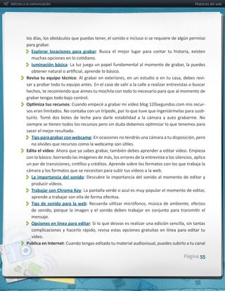 Adictos a la comunicación                                                                                              Maestros del web




         para  grabar.
               
           Explorar   locaciones   para   grabar


               Iuminación  básica
          Revisa  tu  equipo  técnico                                                                                       -­‐
         sar  y  probar  todo  tu  equipo  antes.  En  el  caso  de  salir  a  la  calle  a  realizar  entrevistas  o  buscar  

         grabar  tengas  todo  bajo  control.
                                                                                                                             -­‐
                                                                                                                             -­‐



         sacer  el  mejor  resultado.
               
           Tips  para  grabar  con  webcamp


          Edita  el  vídeo


               La  importancia  del  sonido:  Descubre  la  importancia  del  sonido  al  momento  de  editar  y  
               producir  vídeos.
               Trabajar  con  Chroma  Key
               Tips   de   sonido   para   la   web
              mensaje.  
               
              Opciones  en  línea  para  editar

           vídeo.
          
         Publica  en  Internet

                                                                                                                Página 55
 