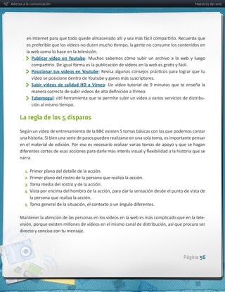 Adictos a la comunicación                                                                                          Maestros del web




         la  web  como  lo  hace  en  la  televisión.  
               
             Publicar   vídeo   en   Youtube:   Muchos   sabemos   cómo   subir   un   archivo   a   la   web   y   luego  


               Posicionar  tus  vídeos  en  Youtube
               Subir   vídeos   de   calidad   HD   a   Vimeo
               Tubemogul                                                                                                 -­‐



     La regla de los 5 disparos



     en  el  material  de  edición.  Por  eso  es  necesario  realizar  varias  tomas  de  apoyo  y  que  se  hagan  

     narra.

         1. Primer  plano  del  detalle  de  la  acción.
        2. Primer  plano  del  rostro  de  la  persona  que  realiza  la  acción.
        3. Toma  media  del  rostro  y  de  la  acción.
        4.
             la  persona  que  realiza  la  acción.
        5.


     Mantener  la  atención  de  las  personas  en  los  vídeos  en  la  web  es  más  complicado  que  en  la  tele-­‐

     directo  y  conciso  con  tu  mensaje.  




                                                                                                            Página 56
 