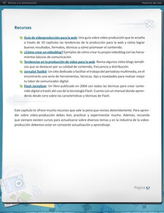 Adictos a la comunicación                                                                                      Maestros del web




     Recursos

                Guía  de  vídeoproducción  para  la  web:  Una  guía  sobre  vídeo  producción  que  te  enseña  


                ¿Cómo  crear  un  vídeoblog?  Ejemplos  de  cómo  crear  tu  propio  videoblog  con  las  herra-­‐
                mientas  básicas  de  comunicación.
                Tendencias  en  la  producción  de  vídeo  para  la  web                                         -­‐

                Jornalist  Toolkit

                tu  labor  de  comunicador  digital.
                Flash  Jornalism                                                                                 -­‐
                                                                                                                 -­‐




                                                                                                                       -­‐

     que  siempre  existen  cursos  para  actualizarse  sobre  diversos  temas  y  en  la  industria  de  la  video-­‐
     producción  debemos  estar  en  constante  actualización  y  aprendizaje.




                                                                                                         Página 57
 