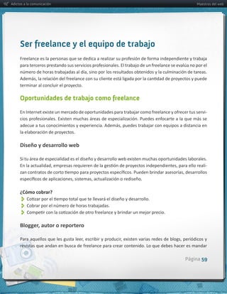Adictos a la comunicación                                                                                     Maestros del web




     Ser freelance y el equipo de trabajo



     terminar  al  concluir  el  proyecto.

     Oportunidades de trabajo como freelance

                                                                                                                   -­‐



     la  elaboración  de  proyectos.

     Diseño  y  desarrollo  web

     Si  tu  área  de  especialidad  es  el  diseño  y  desarrollo  web  existen  muchas  oportunidades  laborales.  
                                                                                                                  -­‐




     ¿Cómo  cobrar?
          
          
          
     Blogger,  autor  o  reportero




                                                                                                       Página 59
 