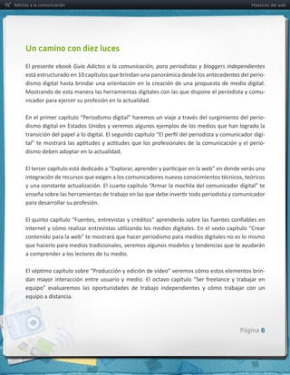 Adictos a la comunicación                                                                                  Maestros del web




     Un camino con diez luces

     El  presente  ebook  Guía  Adictos  a  la  comunicación,  para  periodistas  y  bloggers  independientes  
                                                                                                               -­‐
     dismo  digital  hasta  brindar  una  orientación  en  la  creación  de  una  propuesta  de  medio  digital.  
     Mostrando  de  esta  manera  las  herramientas  digitales  con  las  que  dispone  el  periodista  y  comu-­‐



                                                                                                              -­‐
     dismo  digital  en  Estados  Unidos  y  veremos  algunos  ejemplos  de  los  medios  que  han  logrado  la  
                                                                                                              -­‐
                                                                                                              -­‐
     dismo  deben  adoptar  en  la  actualidad.  




     a  comprender  a  los  lectores  de  tu  medio.  

                                                                                                                -­‐



     equipo  a  distancia.  




                                                                                                      Página 6
 