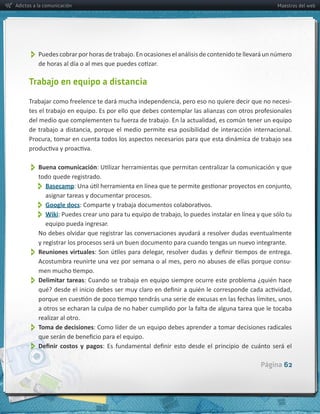 Adictos a la comunicación                                                                                    Maestros del web




           

      Trabajo en equipo a distancia

                                                                                                                  -­‐




           Buena  comunicación
           todo  quede  registrado.
               Basecamp
               asignar  tareas  y  documentar  procesos.
               Google  docs
               Wiki
              equipo  pueda  ingresar.
          No  debes  olvidar  que  registrar  las  conversaciones  ayudará  a  resolver  dudas  eventualmente  
          y  registrar  los  procesos  será  un  buen  documento  para  cuando  tengas  un  nuevo  integrante.  
           
          Reuniones  virtuales
                                                                                                                 -­‐


           Delimitar  tareas

          realizar  al  otro.
           
          Toma  de  decisiones:  Como  líder  de  un  equipo  debes  aprender  a  tomar  decisiones  radicales  


           
                                                                                                      Página 62
 