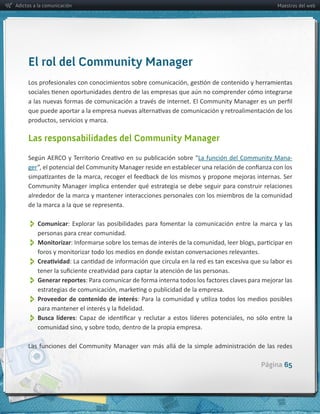Adictos a la comunicación                                                                              Maestros del web




     El rol del Community Manager




     Las responsabilidades del Community Manager

                                                                                                            -­‐
     ger



     alrededor  de  la  marca  y  mantener  interacciones  personales  con  los  miembros  de  la  comunidad  
     de  la  marca  a  la  que  se  representa.  


          Comunicar
          personas  para  crear  comunidad.  
          Monitorizar
          
          Generar  reportes
          Proveedor  de  contenido  de  interés
          Busca   líderes


                                                                                                 Página 65
 