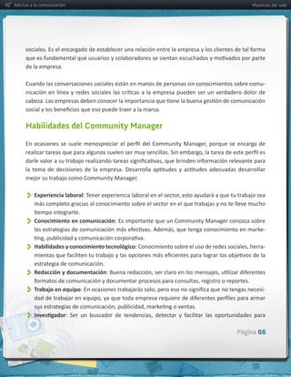 Adictos a la comunicación                                                                                      Maestros del web




     de  la  empresa.  

     Cuando  las  conversaciones  sociales  están  en  manos  de  personas  sin  conocimientos  sobre  comu-­‐




     Habilidades del Community Manager




     mejor  su  trabajo  como  Community  Manager.


          Experiencia  laboral
         más  completo  gracias  al  conocimiento  sobre  el  sector  en  el  que  trabajas  y  no  te  lleve  mucho  


          Conocimiento  en  comunicación:  Es  importante  que  un  Community  Manager  conozca  sobre  
                                                                                                                    -­‐


          Habilidades  y  conocimiento  tecnológico                                                                 -­‐

         estrategia  de  comunicación.
          
         Redacción  y  documentación


          Trabajo  en  equipo                                                                                       -­‐



          
                                                                                                        Página 66
 