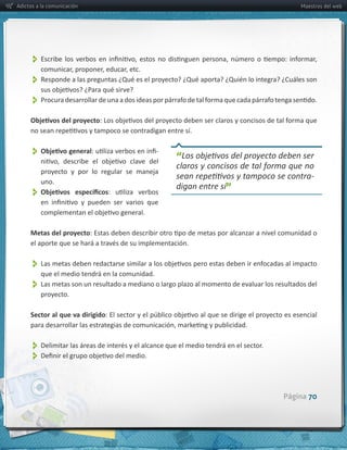 Adictos a la comunicación                                                             Maestros del web




          
          
          


                                                        -­‐
                                                              “
         proyecto   y   por   lo   regular   se   maneja  
                                                                                          -­‐
         uno.  
                                                              digan  entre  sí”
          

     Metas  del  proyecto



          
          que  el  medio  tendrá  en  la  comunidad.
          
         proyecto.

     Sector  al  que  va  dirigido



          
          

                                                                                  Página 70
 