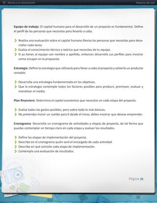 Adictos a la comunicación                                                                                     Maestros del web




     Equipo  de  trabajo



          Realiza  una  evaluación  sobre  el  capital  humano.Revisa  las  personas  que  necesitas  para  desa-­‐
          rrollar  cada  tarea.
          
          
         como  encajan  en  la  propuesta.

     Estrategia
     rentable.


          
          

                        :  Determina  el  capital  económico  que  necesitas  en  cada  etapa  del  proyecto.  


          
          
     Cronograma



          
          
          
          Contempla  una  evaluación  de  resultados.



                                                                                                       Página 71
 