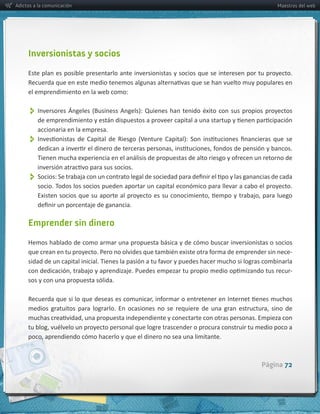 Adictos a la comunicación                                                                                    Maestros del web




     Inversionistas y socios

     Este  plan  es  posible  presentarlo  ante  inversionistas  y  socios  que  se  interesen  por  tu  proyecto.  

     el  emprendimiento  en  la  web  como:


          
         accionaria  en  la  empresa.  
          


          
         socio.  Todos  los  socios  pueden  aportar  un  capital  económico  para  llevar  a  cabo  el  proyecto.  




     Emprender sin dinero

     Hemos  hablado  de  como  armar  una  propuesta  básica  y  de  cómo  buscar  inversionistas  o  socios  
                                                                                                           -­‐

                                                                                                                  -­‐
     sos  y  con  una  propuesta  sólida.




                                                                                                      Página 72
 