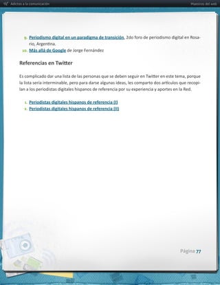 Adictos a la comunicación                                               Maestros del web




        9. Periodismo  digital  en  un  paradigma  de  transición            -­‐

       10. Más  allá  de  Google  de  Jorge  Fernández




                                                                             -­‐



         1. Periodistas  digitales  hispanos  de  referencia  (I)
        2. Periodistas  digitales  hispanos  de  referencia  (II)




                                                                    Página 77
 
