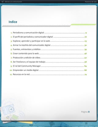 Adictos a la comunicación                                                                                                               Maestros del web




     Indíce


        1. Periodismo  y  comunicación  digital  ........................................................................ 9

        2.                                                                      ....................................................... 16
        3.                                                                 .............................................................23
        4. Armar  la  mochila  del  comunicador  digital  ........................................................... 30

        5.                                                 ............................................................................ 39
        6. Crear  contenido  para  la  web   ............................................................................... 46
                                          .
        7. Producción  y  edición  de  vídeo  .............................................................................. 52

        8.                                                         ..................................................................... 58
        9. El  rol  del  Community  Manager  ............................................................................ 64

       10. Emprender  un  medio  digital  ................................................................................ 68

       11. Recursos  en  la  red   ................................................................................................ 74
                                .




                                                                                                                                 Página 8
 