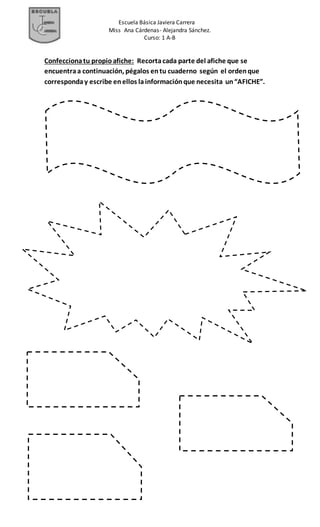 Escuela Básica Javiera Carrera
Miss Ana Cárdenas- Alejandra Sánchez.
Curso: 1 A-B
Confeccionatu propioafiche: Recortacada parte del afiche que se
encuentraa continuación, pégalos entu cuaderno según el ordenque
corresponday escribe enellos lainformaciónque necesita un“AFICHE”.
 