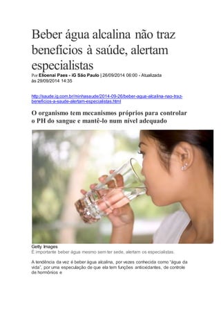 Beber água alcalina não traz
benefícios à saúde, alertam
especialistas
Por Elioenai Paes - iG São Paulo | 26/09/2014 06:00 - Atualizada
às 29/09/2014 14:35
http://saude.ig.com.br/minhasaude/2014-09-26/beber-agua-alcalina-nao-traz-
beneficios-a-saude-alertam-especialistas.html
O organismo tem mecanismos próprios para controlar
o PH do sangue e mantê-lo num nível adequado
Getty Images
É importante beber água mesmo sem ter sede, alertam os especialistas.
A tendência da vez é beber água alcalina, por vezes conhecida como “água da
vida”, por uma especulação de que ela tem funções antioxidantes, de controle
de hormônios e
 
