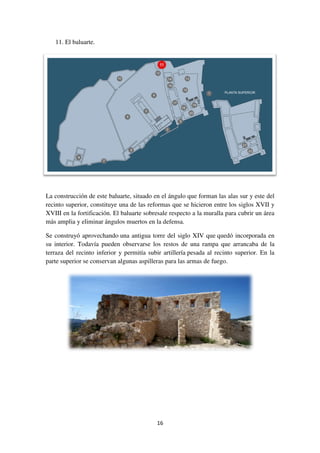 11. El baluarte.
La construcción de este baluarte, situado en el ángulo que forman las alas sur y este del
recinto superior, constituye
XVIII en la fortificación. El baluarte sobresale respecto a la muralla para cubrir un área
más amplia y eliminar ángulos muertos en la defensa.
Se construyó aprovechando
su interior. Todavía pueden observarse los restos de una rampa que arrancaba de la
terraza del recinto inferior y permitía subir artillería
parte superior se conservan algunas aspilleras para
16
La construcción de este baluarte, situado en el ángulo que forman las alas sur y este del
recinto superior, constituye una de las reformas que se hicieron entre los siglos XVII y
XVIII en la fortificación. El baluarte sobresale respecto a la muralla para cubrir un área
más amplia y eliminar ángulos muertos en la defensa.
Se construyó aprovechando una antigua torre del siglo XIV que quedó incorporada en
su interior. Todavía pueden observarse los restos de una rampa que arrancaba de la
terraza del recinto inferior y permitía subir artillería pesada al recinto superior. En la
parte superior se conservan algunas aspilleras para las armas de fuego.
La construcción de este baluarte, situado en el ángulo que forman las alas sur y este del
una de las reformas que se hicieron entre los siglos XVII y
XVIII en la fortificación. El baluarte sobresale respecto a la muralla para cubrir un área
quedó incorporada en
su interior. Todavía pueden observarse los restos de una rampa que arrancaba de la
pesada al recinto superior. En la
 