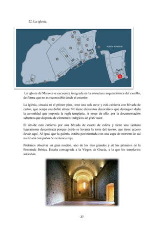 Historia del castillo
La primera ocupación documentada del castillo de Miravet es del s. II a.C. con
los íberos, y después hay restos de un
empieza la ocupación musulmana de estas tierras, y son ellos quienes establecen
una fortificación o hisn
En el s. XII, el conde
reconquista nuestras tierras, primero Tortosa, en 1148, y
1153, y es el 24 de agosto de este año cuando
el conde cede a los templarios el castillo y las
tierras de los alrededores (castillos y
términos municipales de Gandesa, Corbera,
Batea, Bot, Pinell, Rasquera, Benissanet y
Algars), es decir, buena parte de la Ribera y
la Terra Alta. Cabe destacar que desde el
castillo se tiene un control absoluto de las
tierras de alrededor, y sobre todo del río, que
en esos momentos era muy importante, ya
que unía el mar Mediterráneo con la
Península ibérica, de modo que controlar y dominar ese enclavamiento era muy
importante.
Son los templarios quienes construyen las estancias para poder residir en el
castillo y las medidas de control y protección del mismo. Durante el siglo y
medio que los templarios dom
la musulmana, la cristiana y la judía. También establecieron costumbres y leyes,
que más tarde los hospitalarios compilaron en un código o
de Miravet, redactado en catalán en 1319 y ap
Orden de San Juan en Gandesa.
3
La primera ocupación documentada del castillo de Miravet es del s. II a.C. con
los íberos, y después hay restos de un castrum romano. A partir del año 711
ocupación musulmana de estas tierras, y son ellos quienes establecen
hisn de época califal.
En el s. XII, el conde-rey Ramón Berenguer IV, con la ayuda de los templarios,
reconquista nuestras tierras, primero Tortosa, en 1148, y después Miravet, en
1153, y es el 24 de agosto de este año cuando
el conde cede a los templarios el castillo y las
tierras de los alrededores (castillos y
términos municipales de Gandesa, Corbera,
Batea, Bot, Pinell, Rasquera, Benissanet y
r, buena parte de la Ribera y
la Terra Alta. Cabe destacar que desde el
castillo se tiene un control absoluto de las
tierras de alrededor, y sobre todo del río, que
en esos momentos era muy importante, ya
que unía el mar Mediterráneo con la
ca, de modo que controlar y dominar ese enclavamiento era muy
Son los templarios quienes construyen las estancias para poder residir en el
castillo y las medidas de control y protección del mismo. Durante el siglo y
medio que los templarios dominaron nuestras tierras, convivieron tres culturas,
la musulmana, la cristiana y la judía. También establecieron costumbres y leyes,
que más tarde los hospitalarios compilaron en un código o Llibre dels costums
de Miravet, redactado en catalán en 1319 y aprobado por capítulo general de la
Orden de San Juan en Gandesa.
La primera ocupación documentada del castillo de Miravet es del s. II a.C. con
romano. A partir del año 711
ocupación musulmana de estas tierras, y son ellos quienes establecen
rey Ramón Berenguer IV, con la ayuda de los templarios,
después Miravet, en
ca, de modo que controlar y dominar ese enclavamiento era muy
Son los templarios quienes construyen las estancias para poder residir en el
castillo y las medidas de control y protección del mismo. Durante el siglo y
inaron nuestras tierras, convivieron tres culturas,
la musulmana, la cristiana y la judía. También establecieron costumbres y leyes,
Llibre dels costums
robado por capítulo general de la
 