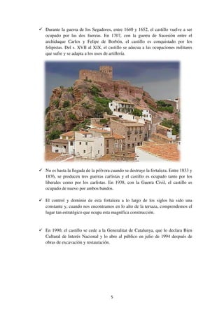 Durante la guerra de los Segadores, entre 1640 y 1652, el castillo vuelve a ser
ocupado por las dos fuerzas. En 1707, con la guerra de Sucesión entre el
archiduque Carlos y Felipe de Borbón, el castillo es conquistado por los
felipistas. Del s. XVII
que sufre y se adapta a los usos de artillería.
No es hasta la llegada de la pólvora cuando se destruye la fortaleza. Entre 1833 y
1876, se producen tres guerras carlistas y el castillo es ocupado
liberales como por los carlistas. En 1938, con la Guerra Civil, el castillo es
ocupado de nuevo por ambos bandos.
El control y dominio de esta fortaleza a lo largo de los siglos ha sido una
constante y, cuando nos encontramos en lo alto de
lugar tan estratégico que ocupa esta magnífica construcción.
En 1990, el castillo se cede a la Generalitat de Catalunya, que lo declara Bien
Cultural de Interés Nacional y lo abre al público en julio de 1994 después de
obras de excavación y restauración.
5
Durante la guerra de los Segadores, entre 1640 y 1652, el castillo vuelve a ser
ocupado por las dos fuerzas. En 1707, con la guerra de Sucesión entre el
archiduque Carlos y Felipe de Borbón, el castillo es conquistado por los
felipistas. Del s. XVII al XIX, el castillo se adecua a las ocupaciones militares
que sufre y se adapta a los usos de artillería.
No es hasta la llegada de la pólvora cuando se destruye la fortaleza. Entre 1833 y
1876, se producen tres guerras carlistas y el castillo es ocupado
liberales como por los carlistas. En 1938, con la Guerra Civil, el castillo es
ocupado de nuevo por ambos bandos.
El control y dominio de esta fortaleza a lo largo de los siglos ha sido una
constante y, cuando nos encontramos en lo alto de la terraza, comprendemos el
lugar tan estratégico que ocupa esta magnífica construcción.
En 1990, el castillo se cede a la Generalitat de Catalunya, que lo declara Bien
Cultural de Interés Nacional y lo abre al público en julio de 1994 después de
e excavación y restauración.
Durante la guerra de los Segadores, entre 1640 y 1652, el castillo vuelve a ser
ocupado por las dos fuerzas. En 1707, con la guerra de Sucesión entre el
archiduque Carlos y Felipe de Borbón, el castillo es conquistado por los
al XIX, el castillo se adecua a las ocupaciones militares
No es hasta la llegada de la pólvora cuando se destruye la fortaleza. Entre 1833 y
1876, se producen tres guerras carlistas y el castillo es ocupado tanto por los
liberales como por los carlistas. En 1938, con la Guerra Civil, el castillo es
El control y dominio de esta fortaleza a lo largo de los siglos ha sido una
la terraza, comprendemos el
En 1990, el castillo se cede a la Generalitat de Catalunya, que lo declara Bien
Cultural de Interés Nacional y lo abre al público en julio de 1994 después de
 