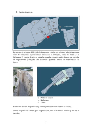 2. Camino de acceso.
La entrada es un punto débil en la defensa de un c
serie de estructuras arquitectónicas destinadas a protegerla, como las torres y la
barbacana. El camino de acceso rodea las murallas con un
un ataque frontal y obligaba a los atacantes a
torres.
Barbacana: medida de protección y control para defender la entrada al castillo.
Torres: disponía de 4 torres para su protección, una en la terraza inferior y tres en
superior.
7
La entrada es un punto débil en la defensa de un castillo, por ello está reforzada por una
serie de estructuras arquitectónicas destinadas a protegerla, como las torres y la
barbacana. El camino de acceso rodea las murallas con un trazado sinuoso que impedía
un ataque frontal y obligaba a los atacantes a ponerse a tiro de los defensores de las
a. Portal de acceso.
b. Barbacana.
c. Torres.
Barbacana: medida de protección y control para defender la entrada al castillo.
Torres: disponía de 4 torres para su protección, una en la terraza inferior y tres en
astillo, por ello está reforzada por una
serie de estructuras arquitectónicas destinadas a protegerla, como las torres y la
trazado sinuoso que impedía
ponerse a tiro de los defensores de las
Barbacana: medida de protección y control para defender la entrada al castillo.
Torres: disponía de 4 torres para su protección, una en la terraza inferior y tres en la
 