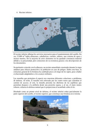 4. Recinto inferior.
El recinto inferior alberga los servicios necesarios
sus 12.000 m2
había almacenes, caballerizas, corrales, talleres, una cisterna de agua e
incluso huertos. De la mayoría de estos elementos no ha quedado constancia material
debido a su precariedad, pero conocemos de su
los documentos.
Su perímetro coincide con la albacara, un recinto amurallado construido durante la etapa
andalusí para ofrecer protección a la población en caso de peligro. Sobre esta base, la
estructura general de la fortaleza ha cambiado poco a lo largo de los siglos, pese a haber
evolucionado adaptándose a los avances militares.
Las murallas que protegían el espacio nos muestran diferentes soluciones a problemas
de defensa. Al norte, la muralla está reforzada po
camino de acceso; al este, la muralla presenta las aberturas de las aspilleras que
permitían disparar a la artillería desde una posición segura, y al sur, el muro menos
robusto, refuerza la defensa natural que le propor
Diseñado como un primer nivel de defensa, el recinto inferior rodea parcialmente la
parte superior del castillo, el recinto superior, que constituye una fortaleza en sí misma
9
El recinto inferior alberga los servicios necesarios para el mantenimiento del castillo. En
había almacenes, caballerizas, corrales, talleres, una cisterna de agua e
incluso huertos. De la mayoría de estos elementos no ha quedado constancia material
debido a su precariedad, pero conocemos de su existencia gracias a las descripciones de
Su perímetro coincide con la albacara, un recinto amurallado construido durante la etapa
andalusí para ofrecer protección a la población en caso de peligro. Sobre esta base, la
e la fortaleza ha cambiado poco a lo largo de los siglos, pese a haber
evolucionado adaptándose a los avances militares.
Las murallas que protegían el espacio nos muestran diferentes soluciones a problemas
de defensa. Al norte, la muralla está reforzada por las cuatro torres que custodian el
camino de acceso; al este, la muralla presenta las aberturas de las aspilleras que
permitían disparar a la artillería desde una posición segura, y al sur, el muro menos
robusto, refuerza la defensa natural que le proporciona el acantilado sobre el río.
Diseñado como un primer nivel de defensa, el recinto inferior rodea parcialmente la
parte superior del castillo, el recinto superior, que constituye una fortaleza en sí misma
para el mantenimiento del castillo. En
había almacenes, caballerizas, corrales, talleres, una cisterna de agua e
incluso huertos. De la mayoría de estos elementos no ha quedado constancia material
existencia gracias a las descripciones de
Su perímetro coincide con la albacara, un recinto amurallado construido durante la etapa
andalusí para ofrecer protección a la población en caso de peligro. Sobre esta base, la
e la fortaleza ha cambiado poco a lo largo de los siglos, pese a haber
Las murallas que protegían el espacio nos muestran diferentes soluciones a problemas
r las cuatro torres que custodian el
camino de acceso; al este, la muralla presenta las aberturas de las aspilleras que
permitían disparar a la artillería desde una posición segura, y al sur, el muro menos
ciona el acantilado sobre el río.
Diseñado como un primer nivel de defensa, el recinto inferior rodea parcialmente la
parte superior del castillo, el recinto superior, que constituye una fortaleza en sí misma
 