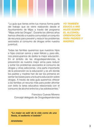 “La guía que tienes entre tus manos forma parte      YO TAMBIÉN
del trabajo que se viene realizando desde el         EDUCO A MIS
Ayuntamiento de Mijas a través del programa          HIJOS SOBRE
“Mijas ante las Drogas”. Durante los últimos años    EL ALCOHOL:
hemos ofrecido a nuestra comunidad un conjunto       ORIENTACIÓN
de recursos para prevenir y reducir los problemas    PARA PADRES Y
asociados al consumo de drogas entre nuestra         MADRES
juventud.

Todas las familias queremos que nuestros hijos
e hijas crezcan sanos y sean felices y, para ello,
nos preocupamos de darles la mejor educación.
En el ámbito de las drogodependencias, la
prevención es nuestra mejor arma para reducir
y evitar los problemas asociados al consumo de
drogas y otras adicciones. Una parte importante
de la prevención es la educación y es ahí donde
los padres y madres han de ser los primeros en
sentar las bases para una buena educación sobre
drogas. A través de esta guía queremos ofrecer
a las familias un recurso más para poder afrontar
con éxito la tarea educativa relacionada con el
consumo de alcohol entre los y las adolescentes.”

                     Francisco Cuevas Moreno
      Concejal delegado de Drogodependencias




  “Lo mejor es salir de la vida como de una
  fiesta, ni sediento ni bebido”

  Aristóteles

                                                                     3
 