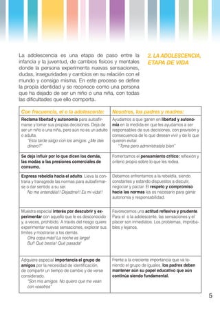 La adolescencia es una etapa de paso entre la                           2. LA ADOLESCENCIA,
infancia y la juventud, de cambios físicos y mentales                   ETAPA DE VIDA
donde la persona experimenta nuevas sensaciones,
dudas, inseguridades y cambios en su relación con el
mundo y consigo misma. En este proceso se define
la propia identidad y se reconoce como una persona
que ha dejado de ser un niño o una niña, con todas
las dificultades que ello comporta.

 Con frecuencia, el o la adolescente:                Nosotros, los padres y madres:
 Reclama libertad y autonomía para autoafir-         Ayudamos a que ganen en libertad y autono-
 marse y tomar sus propias decisiones. Deja de       mía en la medida en que les ayudamos a ser
 ser un niño o una niña, pero aún no es un adulto    responsables de sus decisiones, con previsión y
 o adulta.                                           consecuencia de lo que desean vivir y de lo que
    “Esta tarde salgo con los amigos. ¿Me das        quieren evitar.
    dinero?”                                            “Toma pero adminístratelo bien”

 Se deja influir por lo que dicen los demás,         Fomentamos el pensamiento crítico: reflexión y
 las modas o las presiones comerciales de            criterio propio sobre lo que les rodea.
 consumo.

 Expresa rebeldía hacia el adulto. Lleva la con-     Debemos enfrentarnos a la rebeldía, siendo
 traria y transgrede las normas para autoafirmar-    constantes y estando dispuestos a discutir,
 se o dar sentido a su ser.                          negociar y pactar. El respeto y compromiso
     No me entendéis!! Dejadme!! Es mi vida!!        hacia las normas les es necesario para ganar
                                                     autonomía y responsabilidad.


 Muestra especial interés por descubrir y ex-        Favorecemos una actitud reflexiva y prudente.
 perimentar con aquello que le es desconocido        Para el o la adolescente, las sensaciones y el
 y, a veces, prohibido. A través del riesgo quiere   placer son inmediatos. Los problemas, improba-
 experimentar nuevas sensaciones, explorar sus       bles y lejanos.
 límites y mostrarse a los demás.
     Otra copa más! La noche es larga!
     Buf! Qué bestia! Qué pasada!


 Adquiere especial importancia el grupo de           Frente a la creciente importancia que va te-
 amigos por la necesidad de identificación,          niendo el grupo de iguales, los padres deben
 de compartir un tiempo de cambio y de verse         mantener aún su papel educativo que aún
 considerado.                                        continúa siendo fundamental.
    “Son mis amigos. No quiero que me vean
    con vosotros”

                                                                                                       5
 