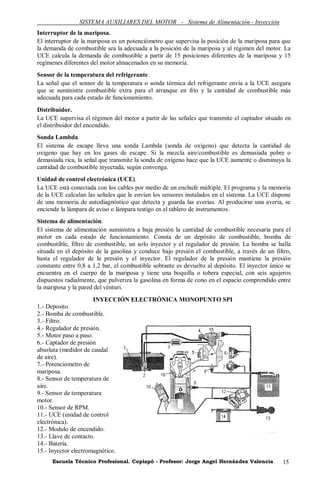 SISTEMA AUXILIARES DEL MOTOR - Sistema de Alimentación - Inyección
Interruptor de la mariposa.
El interruptor de la mariposa es un potenciómetro que supervisa la posición de la mariposa para que
la demanda de combustible sea la adecuada a la posición de la mariposa y al régimen del motor. La
UCE calcula la demanda de combustible a partir de 15 posiciones diferentes de la mariposa y 15
regímenes diferentes del motor almacenados en su memoria.
Sensor de la temperatura del refrigerante.
La señal que el sensor de la temperatura o sonda térmica del refrigerante envía a la UCE asegura
que se suministre combustible extra para el arranque en frío y la cantidad de combustible más
adecuada para cada estado de funcionamiento.
Distribuidor.
La UCE supervisa el régimen del motor a partir de las señales que transmite el captador situado en
el distribuidor del encendido.
Sonda Lambda.
El sistema de escape lleva una sonda Lambda (sonda de oxígeno) que detecta la cantidad de
oxigeno que hay en los gases de escape. Si la mezcla aire/combustible es demasiada pobre o
demasiada rica, la señal que transmite la sonda de oxígeno hace que la UCE aumente o disminuya la
cantidad de combustible inyectada, según convenga.
Unidad de control electrónica (UCE).
La UCE está conectada con los cables por medio de un enchufe múltiple. El programa y la memoria
de la UCE calculan las señales que le envían los sensores instalados en el sistema. La UCE dispone
de una memoria de autodiagnóstico que detecta y guarda las averías. Al producirse una avería, se
enciende la lámpara de aviso o lámpara testigo en el tablero de instrumentos.
Sistema de alimentación.
El sistema de alimentación suministra a baja presión la cantidad de combustible necesaria para el
motor en cada estado de funcionamiento. Consta de un depósito de combustible, bomba de
combustible, filtro de combustible, un solo inyector y el regulador de presión. La bomba se halla
situada en el depósito de la gasolina y conduce bajo presión el combustible, a través de un filtro,
hasta el regulador de la presión y el inyector. El regulador de la presión mantiene la presión
constante entre 0,8 a 1,2 bar, el combustible sobrante es devuelto al depósito. El inyector único se
encuentra en el cuerpo de la mariposa y tiene una boquilla o tobera especial, con seis agujeros
dispuestos radialmente, que pulveriza la gasolina en forma de cono en el espacio comprendido entre
la mariposa y la pared del vénturi.
                      INYECCIÓN ELECTRÓNICA MONOPUNTO SPI
1.- Deposito.
2.- Bomba de combustible.
3.- Filtro.
4.- Regulador de presión.
5.- Motor paso a paso.
6.- Captador de presión
absoluta (medidor de caudal
de aire).
7.- Potenciómetro de
mariposa.
8.- Sensor de temperatura de
aire.
9.- Sensor de temperatura
motor.
10.- Sensor de RPM.
11.- UCE (unidad de control
electrónica).
12.- Modulo de encendido.
13.- Llave de contacto.
14.- Batería.
15.- Inyector electromagnético.
      Escuela Técnico Profesional. Copiapó - Profesor: Jorge Angel Hernández Valencia           15
 