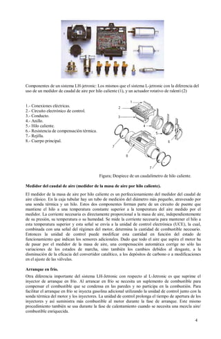 Componentes de un sistema LH-jetronic: Los mismos que el sistema L-jetronic con la diferencia del
uso de un medidor de caudal de aire por hilo caliente (1), y un actuador rotativo de ralentí (2)


1.- Conexiones eléctricas.
2.- Circuito electrónico de control.
3.- Conducto.
4.- Anillo.
5.- Hilo caliente.
6.- Resistencia de compensación térmica.
7.- Rejilla.
8.- Cuerpo principal.




                                           Figura; Despiece de un caudalímetro de hilo caliente.

Medidor del caudal de aire (medidor de la masa de aire por hilo caliente).
El medidor de la masa de aire por hilo caliente es un perfeccionamiento del medidor del caudal de
aire clásico. En la caja tubular hay un tubo de medición del diámetro más pequeño, atravesado por
una sonda térmica y un hilo. Estos dos componentes forman parte de un circuito de puente que
mantiene el hilo a una temperatura constante superior a la temperatura del aire medido por el
medidor. La corriente necesaria es directamente proporcional a la masa de aire, independientemente
de su presión, su temperatura o su humedad. Se mide la corriente necesaria para mantener el hilo a
esta temperatura superior y esta señal se envía a la unidad de control electrónica (UCE), la cual,
combinada con una señal del régimen del motor, determina la cantidad de combustible necesario.
Entonces la unidad de control puede modificar esta cantidad en función del estado de
funcionamiento que indican los sensores adicionales. Dado que todo el aire que aspira el motor ha
de pasar por el medidor de la masa de aire, una compensación automática corrige no sólo las
variaciones de los estados de marcha, sino también los cambios debidos al desgaste, a la
disminución de la eficacia del convertidor catalítico, a los depósitos de carbono o a modificaciones
en el ajuste de las válvulas.

Arranque en frío.
Otra diferencia importante del sistema LH-Jetronic con respecto al L-Jetronic es que suprime el
inyector de arranque en frío. Al arrancar en frío se necesita un suplemento de combustible para
compensar el combustible que se condensa en las paredes y no participa en la combustión. Para
facilitar el arranque en frío se inyecta gasolina adicional utilizando la unidad de control junto con la
sonda térmica del motor y los inyectores. La unidad de control prolonga el tiempo de apertura de los
inyectores y así suministra más combustible al motor durante la fase de arranque. Este mismo
procedimiento también se usa durante la fase de calentamiento cuando se necesita una mezcla aire/
combustible enriquecida.

                                                                                                    4
 