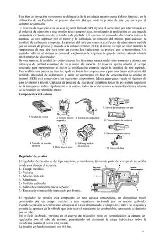 Este tipo de inyección monopunto se diferencia de la estudiada anteriormente (Mono Jetronic), en la
utilización de un Captador de presión absoluta (6) que mide la presión de aire que entra por el
colector de admisión.
 El sistema de inyección con un solo inyector llamado SPI inyecta el carburante por intermitencia en
el colector de admisión a una presión relativamente baja, permitiendo la realización de una mezcla
controlada electrónicamente evitando toda pérdida. Un sistema de comando electrónico calcula la
cantidad de aire aspirado por el motor y la velocidad de rotación del mismo para calcular la
cantidad de carburante a inyectar. La presión del aire que entra en el colector de admisión es medida
por un sensor de presión y enviada a la unidad central (UCE); al mismo tiempo se mide también la
temperatura de este aire para tener en cuenta las variaciones de presión con la temperatura. Un
captador informa al sistema de comando electrónico del régimen de giro del motor, estando situado
en el interior del distribuidor.
De esta manera, la unidad de control ejecuta las funciones mencionadas anteriormente y adopta una
estrategia de control constante de la relación de mezcla. El inyector queda abierto el tiempo
necesario para proporcionar al motor la dosificación correcta según la cantidad de aire aspirado.
Para realizar una puesta en marcha rápida en todas las temperaturas y para una buena utilización del
vehículo (facilidad de aceleración y corte de carburante en fase de deceleración) la unidad de
control (UCE) está conectado a los siguientes dispositivos: Motor paso-paso: regula el régimen de
giro del motor a ralentí. Captador de posición de mariposa: determina todas las posiciones angulares
de la mariposa e indica rápidamente a la unidad todas las aceleraciones o desaceleraciones además
de la posición de ralentí del motor.
Componentes del sistema




Regulador de presión.
El regulador de presión es del tipo mecánico a membrana, formando parte del cuerpo de inyección
donde esta alojado el inyector.
1.- Cuerpo metálico.
2.- Válvula.
3.- Muelle calibrado.
4.- Membrana.
5.- Surtidor calibrado.
6.- Salida de combustible hacia depósito.
7.- Entrada de combustible impulsado por bomba.

El regulador de presión esta compuesto de una carcasa contenedora, un dispositivo móvil
constituido por un cuerpo metálico y una membrana accionada por un resorte calibrado.
Cuando la presión del carburante sobrepasa el valor determinado, el dispositivo móvil se desplaza y
permite la apertura de la válvula que deja salir el excedente de combustible, retornando al depósito
por un tubo.
Un orificio calibrado, previsto en el cuerpo de inyección pone en comunicación la cámara de
regulación con el tubo de retorno, permitiendo así disminuir la carga hidrostática sobre la
membrana cuando el motor esta parado.
La presión de funcionamiento son 0,8 bar.
                                                                                                 7
 