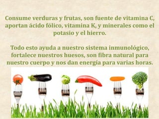 Consume verduras y frutas, son fuente de vitamina C,
aportan ácido fólico, vitamina K, y minerales como el
potasio y el hierro.
Todo esto ayuda a nuestro sistema inmunológico,
fortalece nuestros huesos, son fibra natural para
nuestro cuerpo y nos dan energía para varias horas.
 