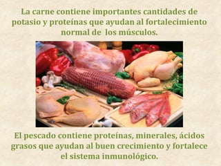 La carne contiene importantes cantidades de
potasio y proteínas que ayudan al fortalecimiento
normal de los músculos.
El pescado contiene proteínas, minerales, ácidos
grasos que ayudan al buen crecimiento y fortalece
el sistema inmunológico.
 