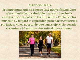 Activación física
Es importante que tu cuerpo esté activo físicamente
para mantenerlo saludable y que aproveche la
energía que obtienes de los nutrientes. Fortalece los
músculos y mejora la capacidad para hacer esfuerzos
sin fatiga. No es necesario que hagas ejercicio pesado,
si caminas 30 minutos durante el día es bueno.
 