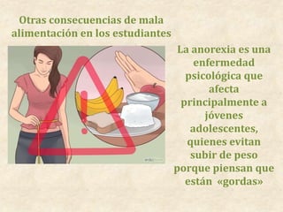 Otras consecuencias de mala
alimentación en los estudiantes
La anorexia es una
enfermedad
psicológica que
afecta
principalmente a
jóvenes
adolescentes,
quienes evitan
subir de peso
porque piensan que
están «gordas»
 