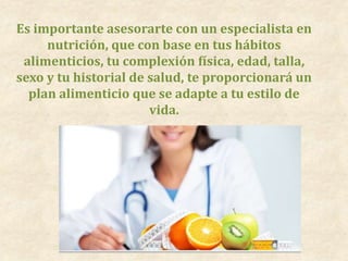 Es importante asesorarte con un especialista en
nutrición, que con base en tus hábitos
alimenticios, tu complexión física, edad, talla,
sexo y tu historial de salud, te proporcionará un
plan alimenticio que se adapte a tu estilo de
vida.
 
