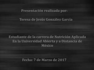 Presentación realizada por:
Teresa de Jesús González García
Estudiante de la carrera de Nutrición Aplicada
En la Universidad Abierta y a Distancia de
México
Fecha: 7 de Marzo de 2017
 