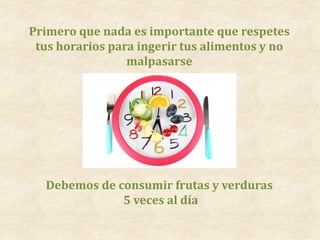 Primero que nada es importante que respetes
tus horarios para ingerir tus alimentos y no
malpasarse
Debemos de consumir frutas y verduras
5 veces al día
 