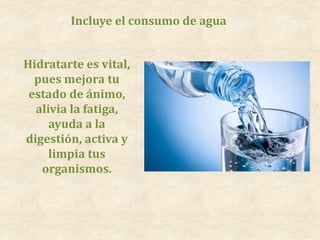 Incluye el consumo de agua
Hidratarte es vital,
pues mejora tu
estado de ánimo,
alivia la fatiga,
ayuda a la
digestión, activa y
limpia tus
organismos.
 