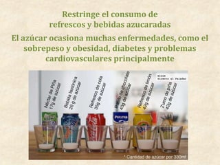 Restringe el consumo de
refrescos y bebidas azucaradas
El azúcar ocasiona muchas enfermedades, como el
sobrepeso y obesidad, diabetes y problemas
cardiovasculares principalmente
 