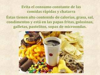 Evita el consumo constante de las
comidas rápidas y chatarra
Éstas tienen alto contenido de calorías, grasa, sal,
condimentos y está en las papas fritas, golosinas,
galletas, pastelitos, sopas de microondas.
 