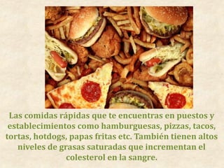 Las comidas rápidas que te encuentras en puestos y
establecimientos como hamburguesas, pizzas, tacos,
tortas, hotdogs, papas fritas etc. También tienen altos
niveles de grasas saturadas que incrementan el
colesterol en la sangre.
 