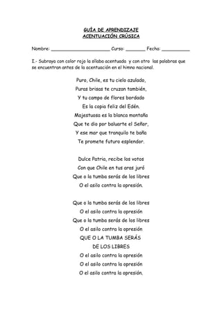 GUÍA DE APRENDIZAJE
ACENTUACIÓN CRÚSICA
Nombre: _____________________ Curso: _______ Fecha: __________
I.- Subraya con color rojo la sílaba acentuada y con otro las palabras que
se encuentran antes de la acentuación en el himno nacional.
Puro, Chile, es tu cielo azulado,
Puras brisas te cruzan también,
Y tu campo de flores bordado
Es la copia feliz del Edén.
Majestuosa es la blanca montaña
Que te dio por baluarte el Señor,
Y ese mar que tranquilo te baña
Te promete futuro esplendor.
Dulce Patria, recibe los votos
Con que Chile en tus aras juró
Que o la tumba serás de los libres
O el asilo contra la opresión.
Que o la tumba serás de los libres
O el asilo contra la opresión
Que o la tumba serás de los libres
O el asilo contra la opresión
QUE O LA TUMBA SERÁS
DE LOS LIBRES
O el asilo contra la opresión
O el asilo contra la opresión
O el asilo contra la opresión.
 