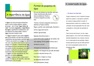 A conservação da água...
                                            Formas de poupança de
                                            água
                                            Em vez de banhos de imersão, opta por
                                                                                       …. Um dever de todos nós!
  A importância da água                     tomar duches pois são muito
                                            mais económicos. Fecha a                   A água é essencial à vida. O aumento da popu-
                                            torneira enquanto se ensa-
                                                                                       lação tem causado o crescimento constante
                                            boa.
                                                                                       do consumo de água potável no mundo. O
A água é um dos principais elementos         Fecha a torneira enquanto escovas os      desenvolvimento industrial e a melhoria das
para a vida no nosso planeta, senão o       dentes ou fazes a barba.
principal, , daí a frase “água fonte de                                                condições vida das populações tem tido como
                                            Rega o jardim com moderação. Durante a
vida“. No nosso organismo a importância                                                consequência a diminuição da qualidade de
da água é igualmente fundamental, sen-      noite a água será muito                    água.
do essencial na nossa saúde, tendo a
                                            melhor aproveitada.
água diversas funções como:                                                            Como recurso natural que é, um dia, a água

* A água transporta pelo nosso organis-     Quando decidires lavar o                   poderá esgotar -se de não forem tomadas as
mo os nutrientes e os detritos celulares                                               medidas adequadas ao seu consumo conscien-
resultantes dos processos metabólicos..     carro fá-lo com a ajuda de um balde e de
                                                                                       te e à conservação da sua qualidade. Alguns
* Outro dos benefícios da água tem a        uma esponja. Evita passar horas com a
ver com o seu efeito lubrificante nas                                                  estudos apontam para que em 2015 quarenta
nossas articulações. A desidratação nas     torneira a correr.                         por cento da população mundial sofra de
cartilagens provoca movimentos abrasi-
                                                                                       escassez de água.
vos quando existe um qualquer movimen-      Atenção às torneiras, autoclismos que
to ósseo resultante de uma deficiente
                                            pingam e às mangueiras que são deixadas
hidratação das extremidades ósseas.
* A água é um dos reguladores de tem-       a correr durante horas a fio.
peratura do nosso organismo.
* A água é essencial para todos os pro-     Para lavar a roupa ou a loiça
cessos fisiológicos de digestão, absorção
                                            as máquinas devem estar
assimilação e de excreção.
                                            suficientemente cheias.
 