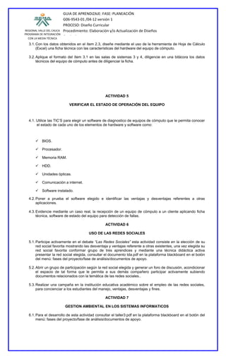 REGIONAL VALLE DEL CAUCA
PROGRAMA DE INTEGRACIÓN
CON LA MEDIA TÉCNICA
GUIA DE APRENDIZAJE: FASE: PLANEACIÓN
G06-9543-01 /04-12 versión 1
PROCESO: Diseño Curricular
Procedimiento: Elaboración y/o Actualización de Diseños
Curriculares
3.1.Con los datos obtenidos en el ítem 2.3, diseñe mediante el uso de la herramienta de Hoja de Cálculo
(Excel) una ficha técnica con las características del hardware del equipo de cómputo.
3.2.Aplique el formato del ítem 3.1 en las salas de sistemas 3 y 4, diligencie en una bitácora los datos
técnicos del equipo de cómputo antes de diligenciar la ficha.
ACTIVIDAD 5
VERIFICAR EL ESTADO DE OPERACIÓN DEL EQUIPO
4.1. Utilice las TIC’S para elegir un software de diagnostico de equipos de cómputo que le permita conocer
el estado de cada uno de los elementos de hardware y software como:
 BIOS.
 Procesador.
 Memoria RAM.
 HDD.
 Unidades ópticas.
 Comunicación a internet.
 Software instalado.
4.2.Poner a prueba el software elegido e identificar las ventajas y desventajas referentes a otras
aplicaciones.
4.3.Evidencie mediante un caso real, la recepción de un equipo de cómputo a un cliente aplicando ficha
técnica, software de estado del equipo para detección de fallas.
ACTIVIDAD 6
USO DE LAS REDES SOCIALES
5.1.Participe activamente en el debate “Las Redes Sociales” esta actividad consiste en la elección de su
red social favorita mostrando las desventaja y ventajas referente a otras existentes, una vez elegida su
red social favorita conformar grupo de tres aprendices y mediante una técnica didáctica activa
presentar la red social elegida, consultar el documento tda.pdf en la plataforma blackboard en el botón
del menú: fases del proyecto/fase de análisis/documentos de apoyo.
5.2.Abrir un grupo de participación según la red social elegida y generar un foro de discusión, acondicionar
el espacio de tal forma que le permita a sus demás compañero participar activamente subiendo
documentos relacionados con la temática de las redes sociales..
5.3.Realizar una campaña en la institución educativa académico sobre el empleo de las redes sociales,
para concienciar a los estudiantes del manejo, ventajas, desventajas y fines.
ACTIVIDAD 7
GESTION AMBIENTAL EN LOS SISTEMAS INFORMATICOS
6.1.Para el desarrollo de esta actividad consultar el taller3.pdf en la plataforma blackboard en el botón del
menú: fases del proyecto/fase de análisis/documentos de apoyo.
 