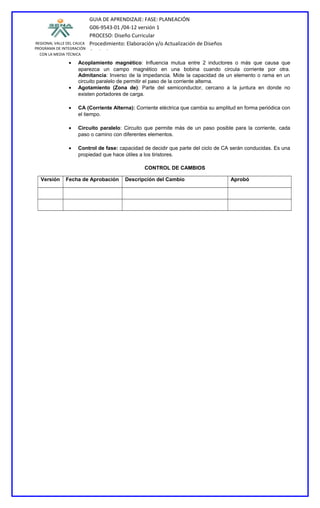 REGIONAL VALLE DEL CAUCA
PROGRAMA DE INTEGRACIÓN
CON LA MEDIA TÉCNICA
GUIA DE APRENDIZAJE: FASE: PLANEACIÓN
G06-9543-01 /04-12 versión 1
PROCESO: Diseño Curricular
Procedimiento: Elaboración y/o Actualización de Diseños
Curriculares
• Acoplamiento magnético: Influencia mutua entre 2 inductores o más que causa que
aparezca un campo magnético en una bobina cuando circula corriente por otra.
Admitancia: Inverso de la impedancia. Mide la capacidad de un elemento o rama en un
circuito paralelo de permitir el paso de la corriente alterna.
• Agotamiento (Zona de): Parte del semiconductor, cercano a la juntura en donde no
existen portadores de carga.
• CA (Corriente Alterna): Corriente eléctrica que cambia su amplitud en forma periódica con
el tiempo.
• Circuito paralelo: Circuito que permite más de un paso posible para la corriente, cada
paso o camino con diferentes elementos.
• Control de fase: capacidad de decidir que parte del ciclo de CA serán conducidas. Es una
propiedad que hace útiles a los tiristores.
CONTROL DE CAMBIOS
Versión Fecha de Aprobación Descripción del Cambio Aprobó
 